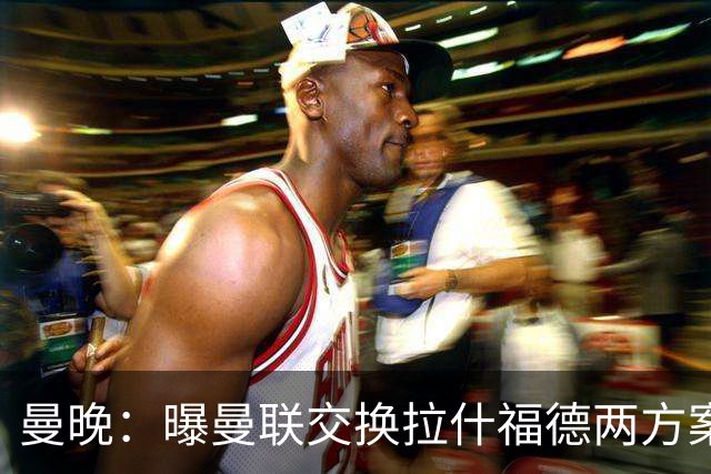 曼晚：曝曼联交换拉什福德两方案 米兰1.31亿边锋来投？